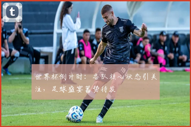 世界杯倒计时：各队核心状态引关注，足球盛宴蓄势待发