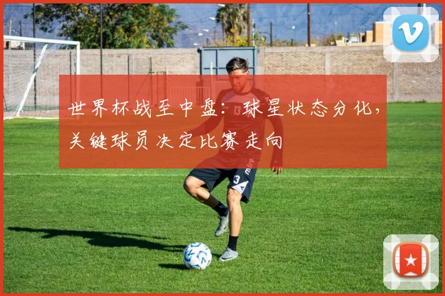 世界杯战至中盘：球星状态分化，关键球员决定比赛走向