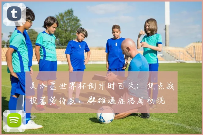 美加墨世界杯倒计时百天：焦点战役蓄势待发，群雄逐鹿格局初现