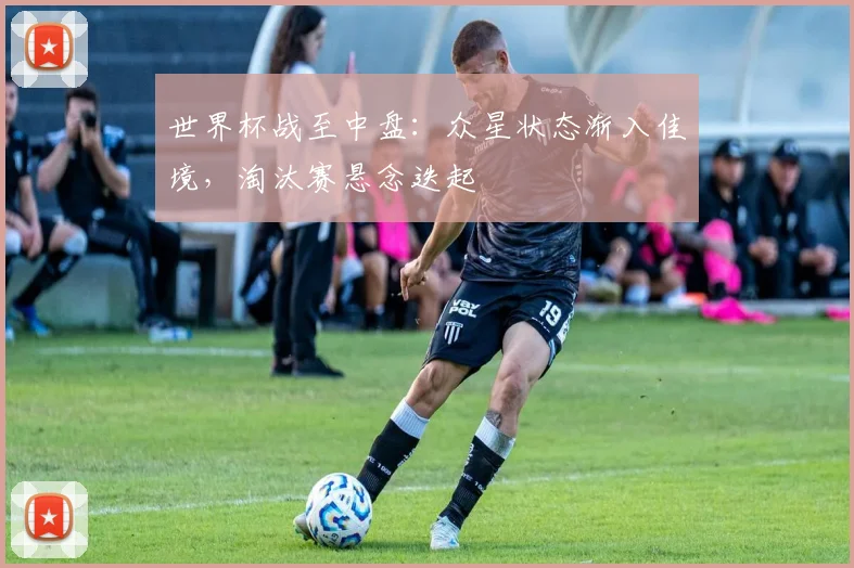 世界杯战至中盘：众星状态渐入佳境，淘汰赛悬念迭起