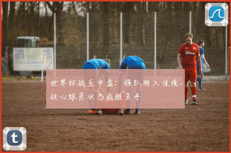 世界杯战至中盘：强队渐入佳境，核心球员状态成胜负手