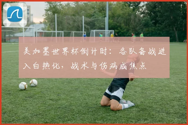 美加墨世界杯倒计时：各队备战进入白热化，战术与伤病成焦点