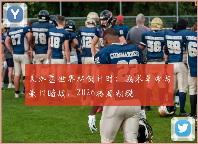 美加墨世界杯倒计时：战术革命与豪门暗战，2026格局初现