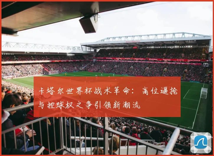 卡塔尔世界杯战术革命：高位逼抢与控球权之争引领新潮流