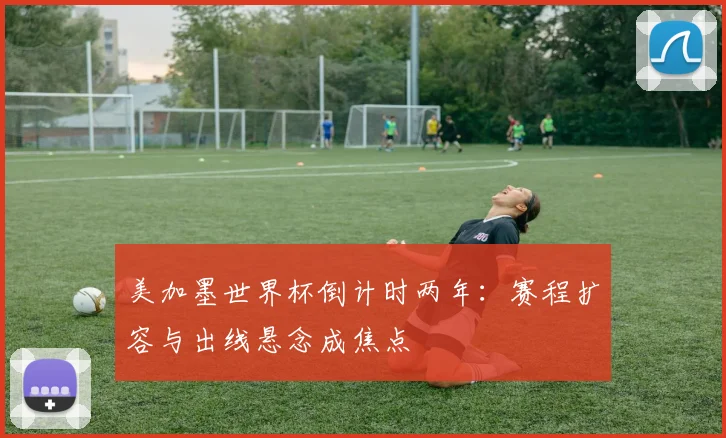 美加墨世界杯倒计时两年：赛程扩容与出线悬念成焦点
